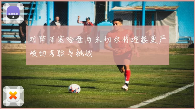 对阵活塞哈登与米切尔将迎接更严峻的考验与挑战