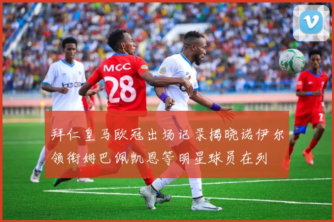 拜仁皇马欧冠出场记录揭晓诺伊尔领衔姆巴佩凯恩等明星球员在列