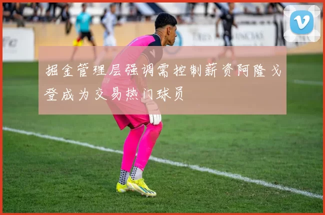 掘金管理层强调需控制薪资阿隆戈登成为交易热门球员