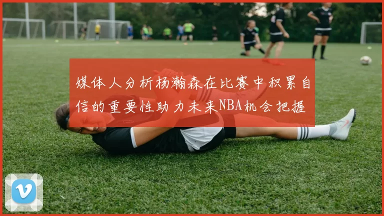 媒体人分析杨瀚森在比赛中积累自信的重要性助力未来NBA机会把握