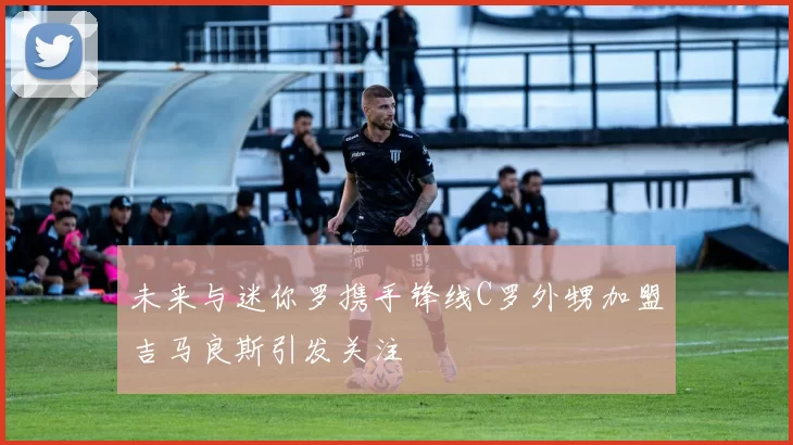 未来与迷你罗携手锋线C罗外甥加盟吉马良斯引发关注