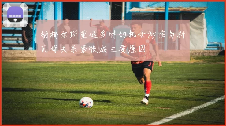 胡梅尔斯重返多特的机会渺茫与科瓦奇关系紧张成主要原因