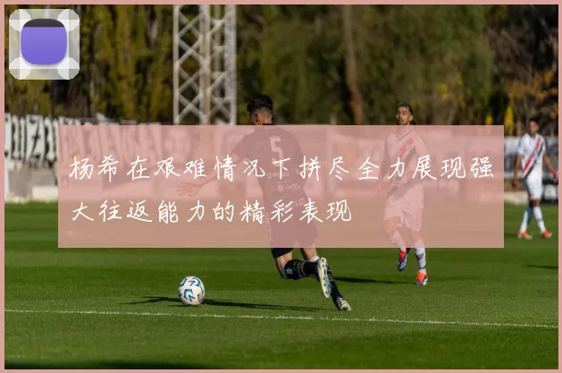 杨希在艰难情况下拼尽全力展现强大往返能力的精彩表现