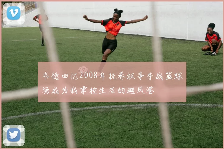 韦德回忆2008年抚养权争夺战篮球场成为我掌控生活的避风港