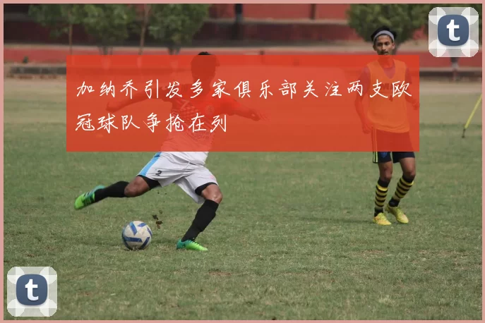 加纳乔引发多家俱乐部关注两支欧冠球队争抢在列