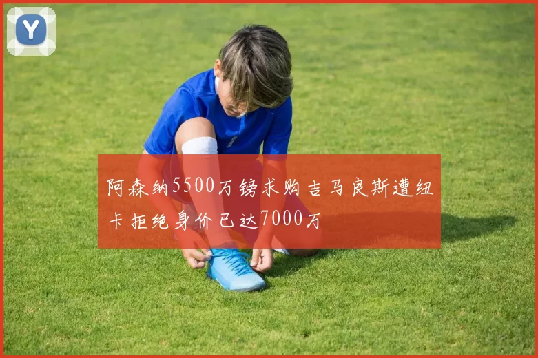 阿森纳5500万镑求购吉马良斯遭纽卡拒绝身价已达7000万