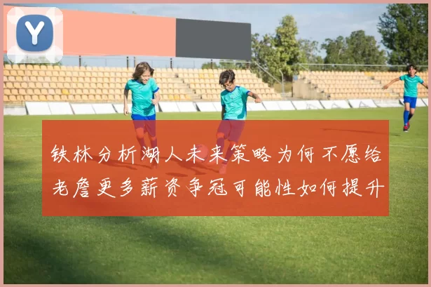 铁林分析湖人未来策略为何不愿给老詹更多薪资争冠可能性如何提升