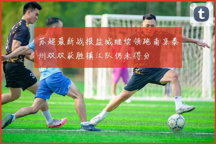 苏超最新战报盐城继续领跑南京泰州双双获胜镇江队仍未得分