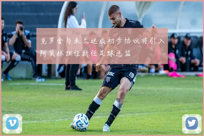 克罗舍与米兰达成初步协议将引入阿莫林担任新任足球总监