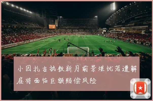 小因扎吉执教新月前景堪忧若遭解雇将面临巨额赔偿风险