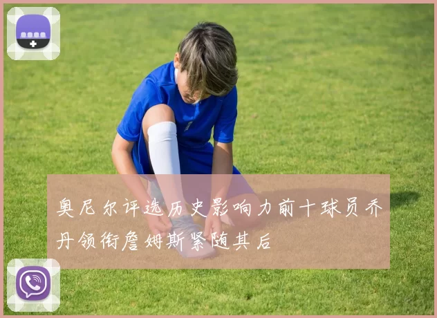 奥尼尔评选历史影响力前十球员乔丹领衔詹姆斯紧随其后