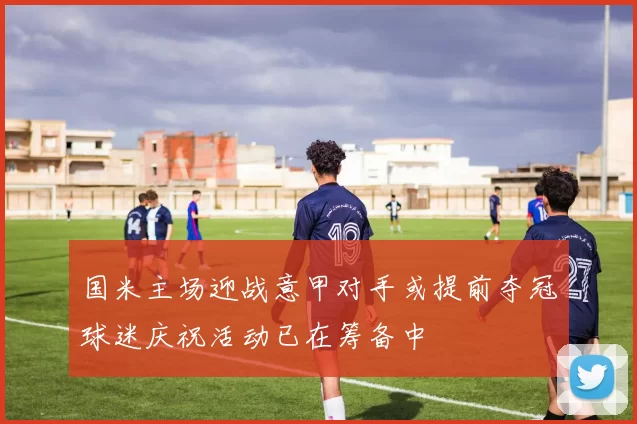 国米主场迎战意甲对手或提前夺冠球迷庆祝活动已在筹备中